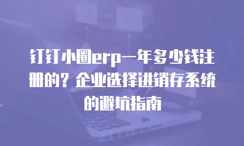 钉钉小圈erp一年多少钱注册的？企业选择进销存系统的避坑指南
