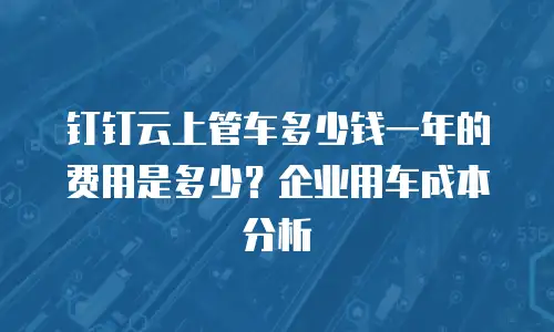 钉钉云上管车多少钱一年的费用是多少？企业用车成本分析