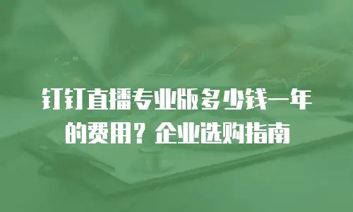 钉钉直播专业版多少钱一年的费用？企业选购指南