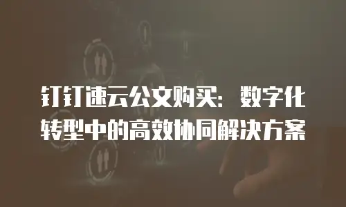 钉钉速云公文购买：数字化转型中的高效协同解决方案