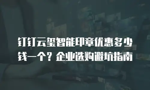 钉钉云玺智能印章优惠多少钱一个？企业选购避坑指南