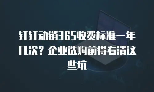 钉钉动销365收费标准一年几次？企业选购前得看清这些坑