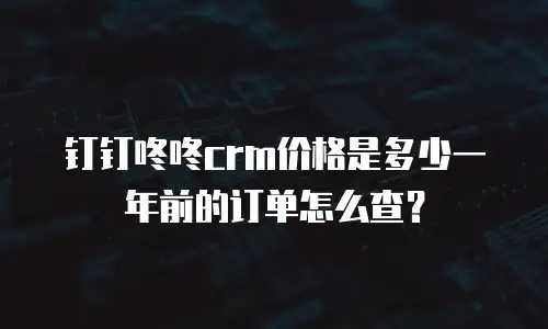钉钉咚咚crm价格是多少一年前的订单怎么查？
