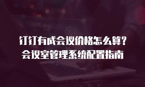 钉钉有成会议价格怎么算？会议室管理系统配置指南