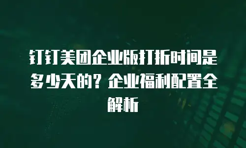 钉钉美团企业版打折时间是多少天的？企业福利配置全解析