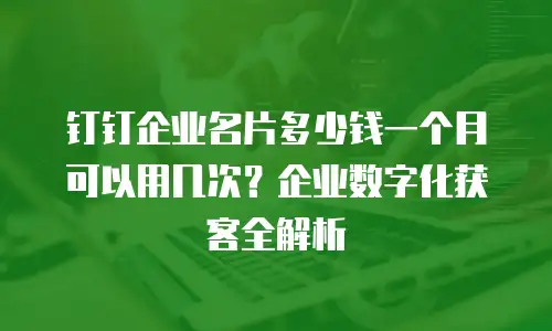 钉钉企业名片多少钱一个月可以用几次？企业数字化获客全解析