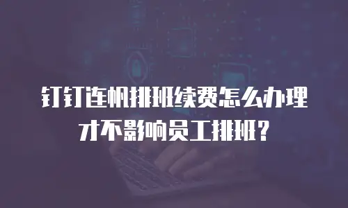 钉钉连帆排班续费怎么办理才不影响员工排班？