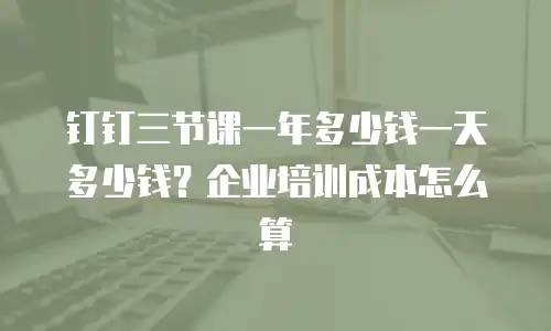 钉钉三节课一年多少钱一天多少钱？企业培训成本怎么算
