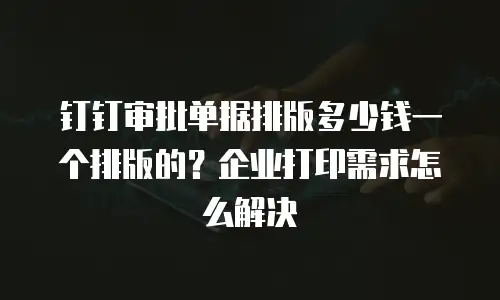 钉钉审批单据排版多少钱一个排版的？企业打印需求怎么解决