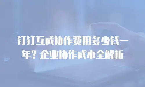 钉钉互成协作费用多少钱一年？企业协作成本全解析