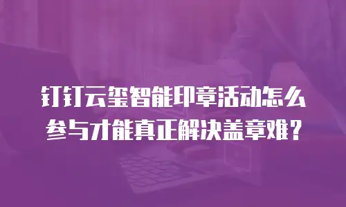 钉钉云玺智能印章活动怎么参与才能真正解决盖章难？