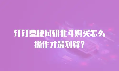 钉钉鼎捷试研北斗购买怎么操作才最划算？