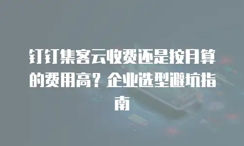 钉钉集客云收费还是按月算的费用高？企业选型避坑指南