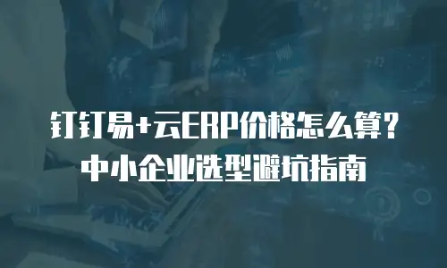 钉钉易+云ERP价格怎么算？中小企业选型避坑指南