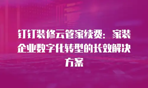 钉钉装修云管家续费：家装企业数字化转型的长效解决方案