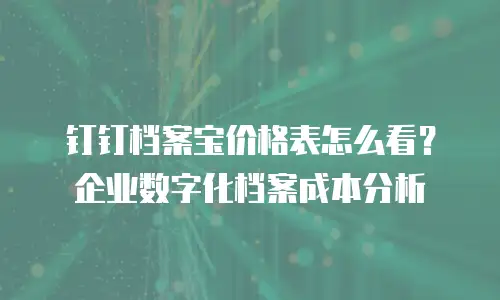钉钉档案宝价格表怎么看？企业数字化档案成本分析