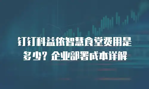 钉钉科益侬智慧食堂费用是多少？企业部署成本详解