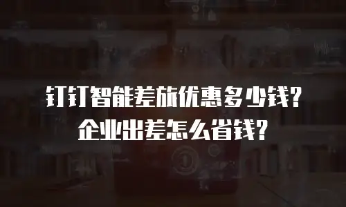 钉钉智能差旅优惠多少钱？企业出差怎么省钱？
