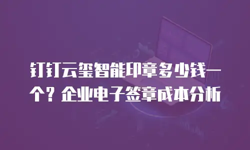 钉钉云玺智能印章多少钱一个？企业电子签章成本分析