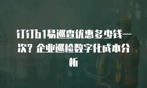 钉钉b1易巡查优惠多少钱一次？企业巡检数字化成本分析