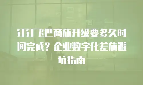 钉钉飞巴商旅升级要多久时间完成？企业数字化差旅避坑指南