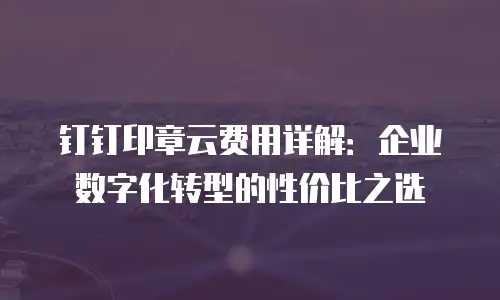 钉钉印章云费用详解：企业数字化转型的性价比之选
