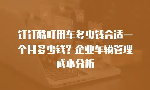 钉钉酷盯用车多少钱合适一个月多少钱？企业车辆管理成本分析