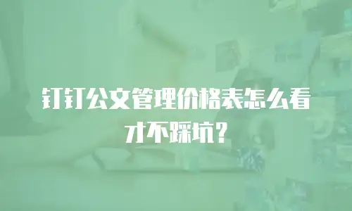 钉钉公文管理价格表怎么看才不踩坑？