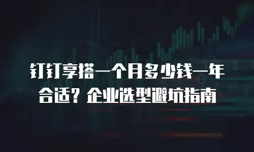 钉钉享搭一个月多少钱一年合适？企业选型避坑指南