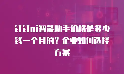 钉钉ai智能助手价格是多少钱一个月的？企业如何选择方案