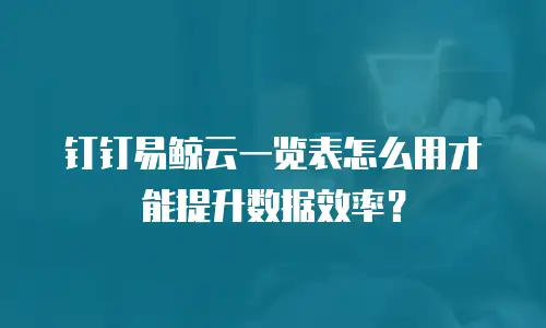 钉钉易鲸云一览表怎么用才能提升数据效率？