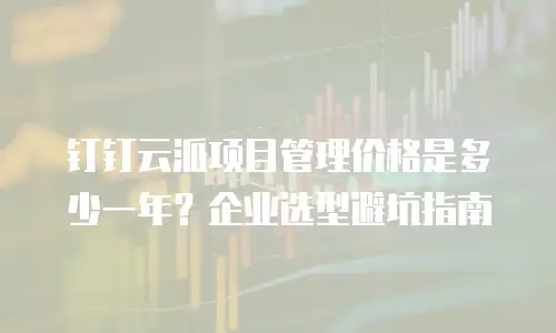 钉钉云派项目管理价格是多少一年？企业选型避坑指南