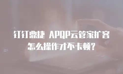 钉钉鼎捷 APQP云管家扩容怎么操作才不卡顿？