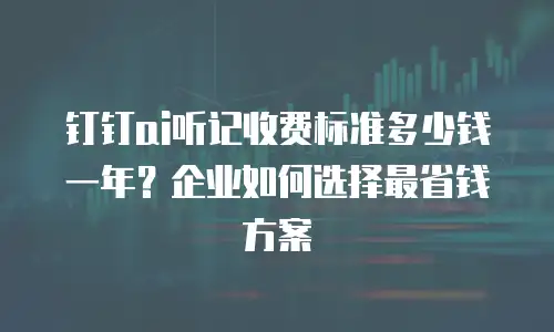 钉钉ai听记收费标准多少钱一年？企业如何选择最省钱方案