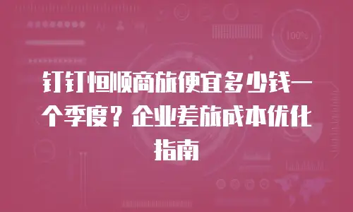 钉钉恒顺商旅便宜多少钱一个季度？企业差旅成本优化指南