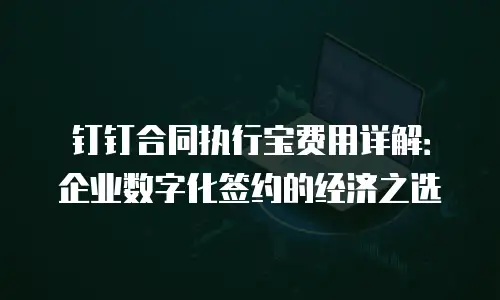钉钉合同执行宝费用详解：企业数字化签约的经济之选