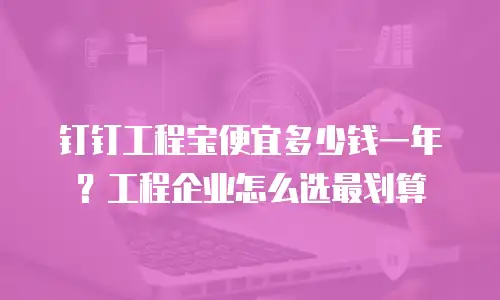 钉钉工程宝便宜多少钱一年？工程企业怎么选最划算