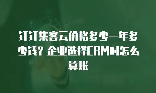 钉钉集客云价格多少一年多少钱？企业选择CRM时怎么算账