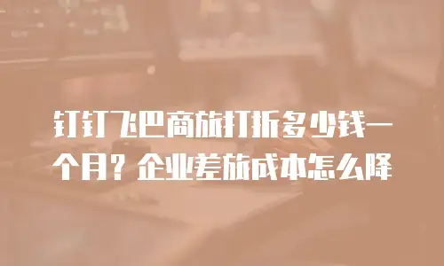 钉钉飞巴商旅打折多少钱一个月？企业差旅成本怎么降