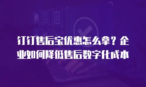 钉钉售后宝优惠怎么拿？企业如何降低售后数字化成本