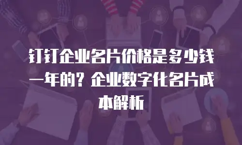 钉钉企业名片价格是多少钱一年的？企业数字化名片成本解析