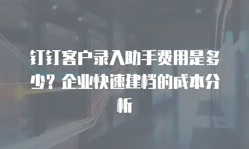 钉钉客户录入助手费用是多少？企业快速建档的成本分析
