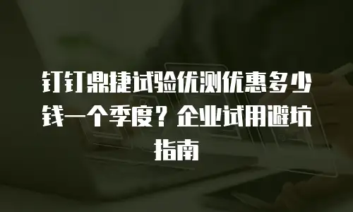 钉钉鼎捷试验优测优惠多少钱一个季度？企业试用避坑指南