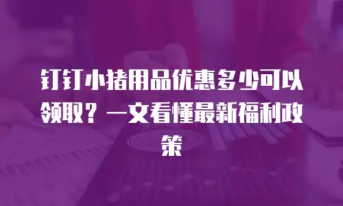 钉钉小猪用品优惠多少可以领取？一文看懂最新福利政策