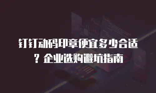 钉钉动码印章便宜多少合适？企业选购避坑指南