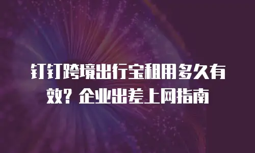 钉钉跨境出行宝租用多久有效？企业出差上网指南