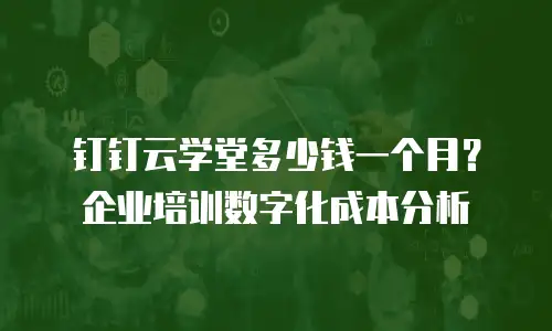 钉钉云学堂多少钱一个月？企业培训数字化成本分析