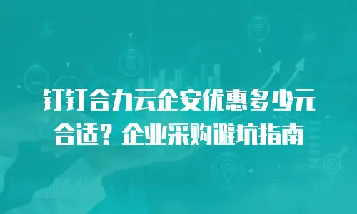 钉钉合力云企安优惠多少元合适？企业采购避坑指南