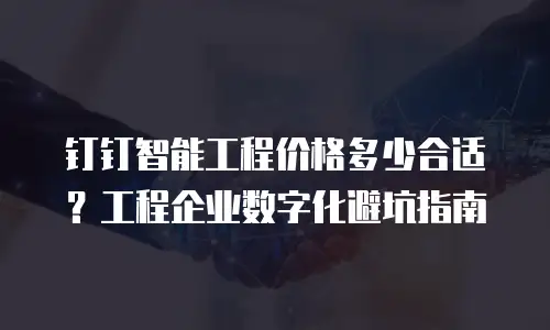 钉钉智能工程价格多少合适？工程企业数字化避坑指南