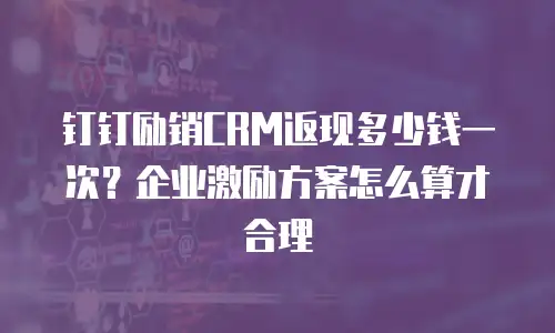 钉钉励销CRM返现多少钱一次？企业激励方案怎么算才合理